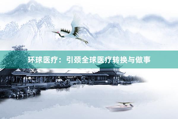 环球医疗：引颈全球医疗转换与做事